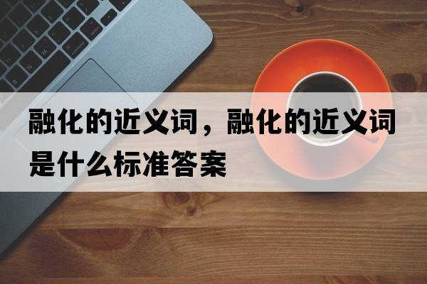 融化的近義詞，融化的近義詞是什么標(biāo)準(zhǔn)答案