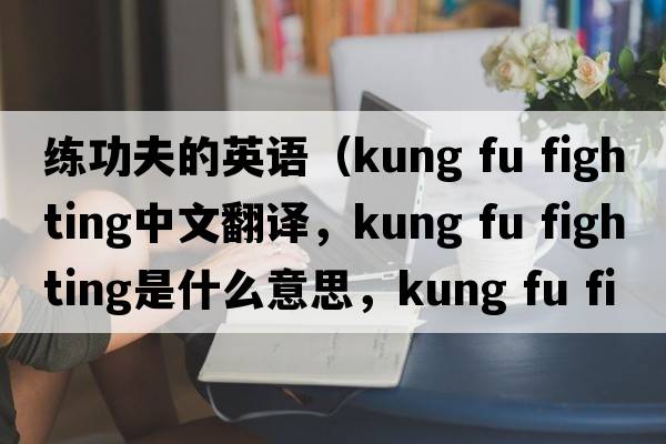 練功夫的英語（kung fu fighting中文翻譯，kung fu fighting是什么意思，kung fu fighting發(fā)音、用法及例句）