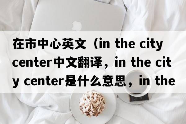 在市中心英文（in the city center中文翻譯，in the city center是什么意思，in the city center發(fā)音、用法及例句）