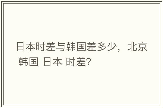 日本時差與韓國差多少，北京 韓國 日本 時差？