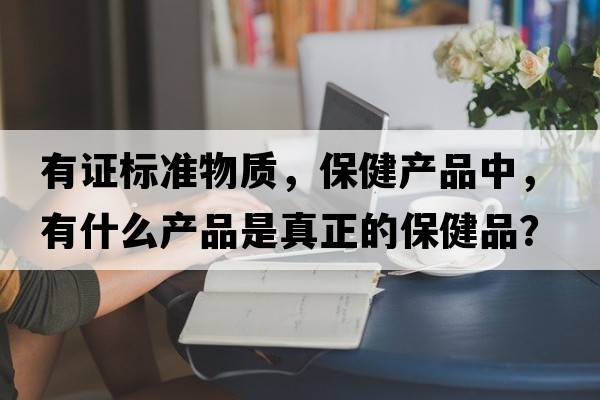 有證標(biāo)準(zhǔn)物質(zhì)，保健產(chǎn)品中，有什么產(chǎn)品是真正的保健品？