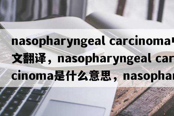 nasopharyngeal carcinoma中文翻譯，nasopharyngeal carcinoma是什么意思，nasopharyngeal carcinoma發(fā)音、用法及例句