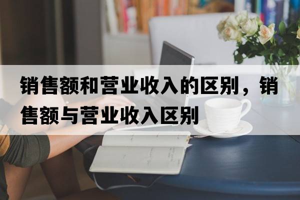 銷售額和營業(yè)收入的區(qū)別，銷售額與營業(yè)收入?yún)^(qū)別