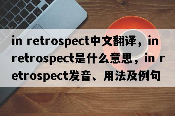 in retrospect中文翻譯，in retrospect是什么意思，in retrospect發(fā)音、用法及例句
