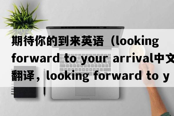 期待你的到來英語（looking forward to your arrival中文翻譯，looking forward to your arrival是什么意思，looking forward to