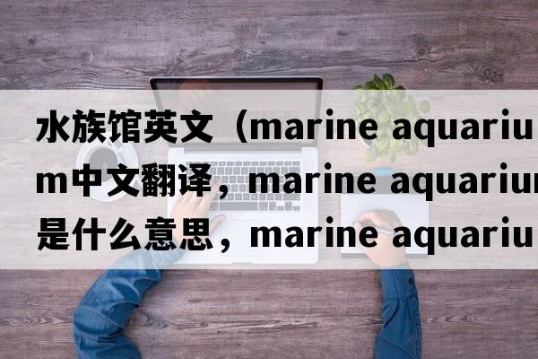 水族館英文（marine aquarium中文翻譯，marine aquarium是什么意思，marine aquarium發(fā)音、用法及例句）