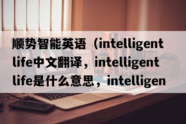 順勢智能英語（intelligent life中文翻譯，intelligent life是什么意思，intelligent life發(fā)音、用法及例句）