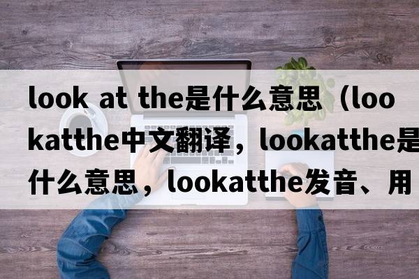 look at the是什么意思（lookatthe中文翻譯，lookatthe是什么意思，lookatthe發(fā)音、用法及例句）