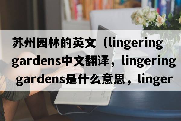 蘇州園林的英文（lingering gardens中文翻譯，lingering gardens是什么意思，lingering gardens發(fā)音、用法及例句）