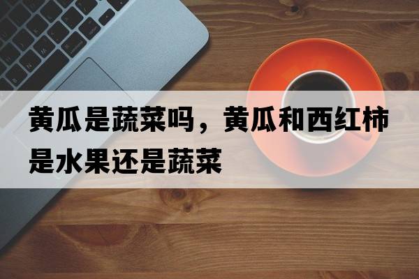 黃瓜是蔬菜嗎，黃瓜和西紅柿是水果還是蔬菜