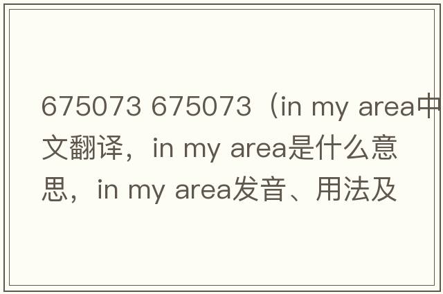 675073 675073（in my area中文翻譯，in my area是什么意思，in my area發(fā)音、用法及例句）
