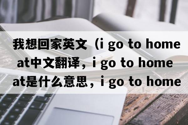 我想回家英文（i go to home at中文翻譯，i go to home at是什么意思，i go to home at發(fā)音、用法及例句）