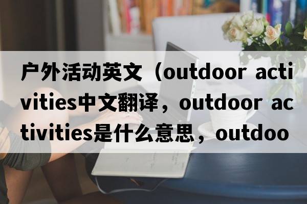 戶外活動英文（outdoor activities中文翻譯，outdoor activities是什么意思，outdoor activities發(fā)音、用法及例句）