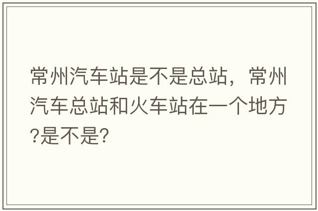 常州汽車站是不是總站，常州汽車總站和火車站在一個(gè)地方?是不是？