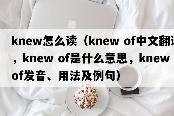 knew怎么讀（knew of中文翻譯，knew of是什么意思，knew of發(fā)音、用法及例句）