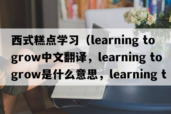 西式糕點學習（learning to grow中文翻譯，learning to grow是什么意思，learning to grow發(fā)音、用法及例句）