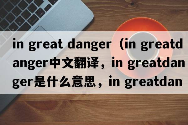 in great danger（in greatdanger中文翻譯，in greatdanger是什么意思，in greatdanger發(fā)音、用法及例句）