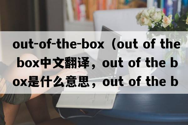 out-of-the-box（out of the box中文翻譯，out of the box是什么意思，out of the box發(fā)音、用法及例句）