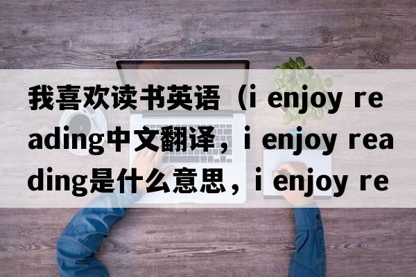 我喜歡讀書英語（i enjoy reading中文翻譯，i enjoy reading是什么意思，i enjoy reading發(fā)音、用法及例句）