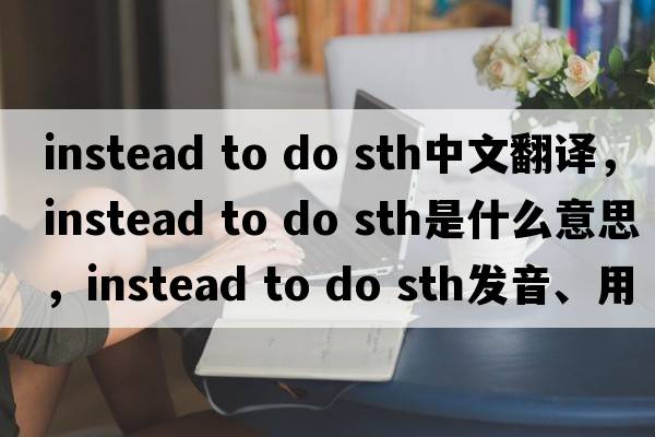 instead to do sth中文翻譯，instead to do sth是什么意思，instead to do sth發(fā)音、用法及例句