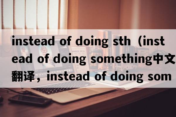 instead of doing sth（instead of doing something中文翻譯，instead of doing something是什么意思，instead of doing
