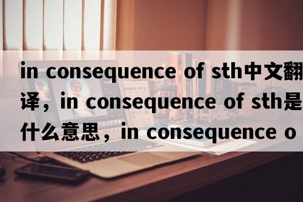 in consequence of sth中文翻譯，in consequence of sth是什么意思，in consequence of sth發(fā)音、用法及例句