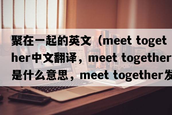 聚在一起的英文（meet together中文翻譯，meet together是什么意思，meet together發(fā)音、用法及例句）