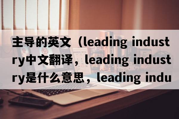 主導的英文（leading industry中文翻譯，leading industry是什么意思，leading industry發(fā)音、用法及例句）