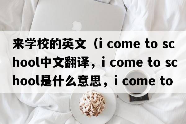 來學校的英文（i come to school中文翻譯，i come to school是什么意思，i come to school發(fā)音、用法及例句）