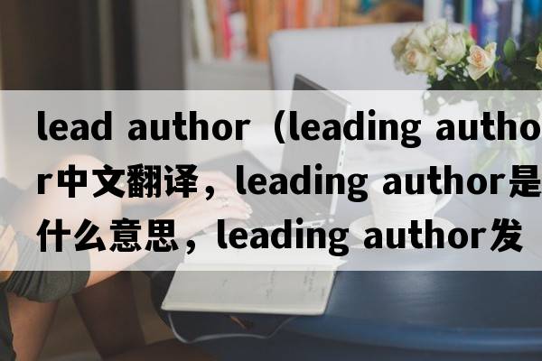 lead author（leading author中文翻譯，leading author是什么意思，leading author發(fā)音、用法及例句）
