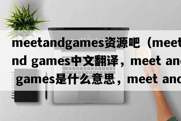 meetandgames資源吧（meet and games中文翻譯，meet and games是什么意思，meet and games發(fā)音、用法及例句）