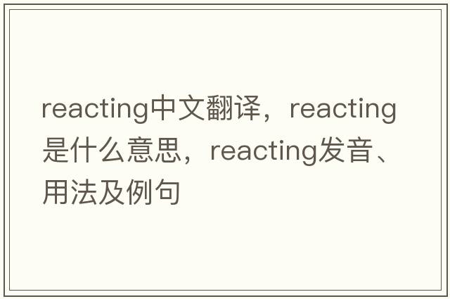 reacting中文翻譯，reacting是什么意思，reacting發(fā)音、用法及例句