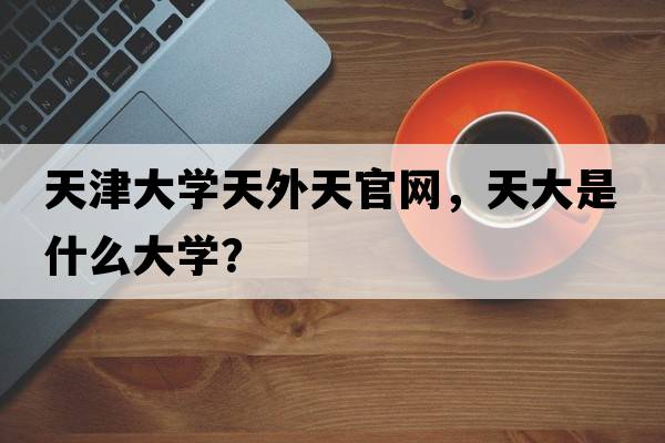 天津大學(xué)天外天官網(wǎng)，天大是什么大學(xué)？