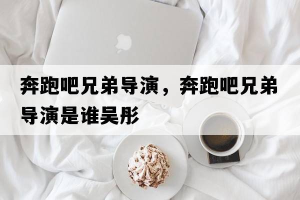奔跑吧兄弟導(dǎo)演，奔跑吧兄弟導(dǎo)演是誰吳彤