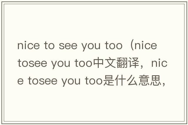 nice to see you too（nice tosee you too中文翻譯，nice tosee you too是什么意思，nice tosee you too發(fā)音、用法及例句）