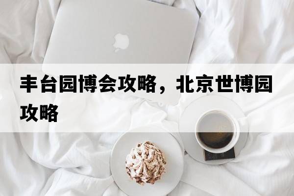 豐臺(tái)園博會(huì)攻略，北京世博園攻略