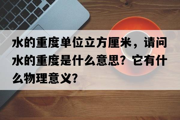 水的重度單位立方厘米，請(qǐng)問水的重度是什么意思？它有什么物理意義？