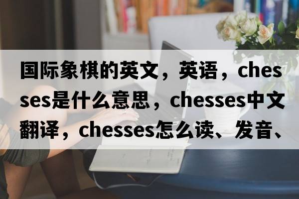 國際象棋的英文，英語，chesses是什么意思，chesses中文翻譯，chesses怎么讀、發(fā)音、用法及例句