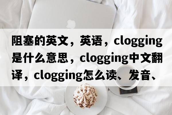 阻塞的英文，英語，clogging是什么意思，clogging中文翻譯，clogging怎么讀、發(fā)音、用法及例句