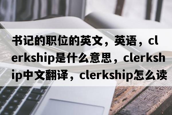 書記的職位的英文，英語，clerkship是什么意思，clerkship中文翻譯，clerkship怎么讀、發(fā)音、用法及例句
