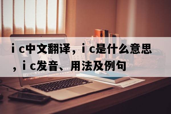 i c中文翻譯，i c是什么意思，i c發(fā)音、用法及例句