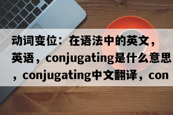 動(dòng)詞變位：在語(yǔ)法中的英文，英語(yǔ)，conjugating是什么意思，conjugating中文翻譯，conjugating怎么讀、發(fā)音、用法及例句