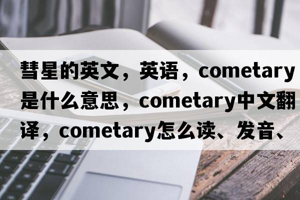 彗星的英文，英語，cometary是什么意思，cometary中文翻譯，cometary怎么讀、發(fā)音、用法及例句