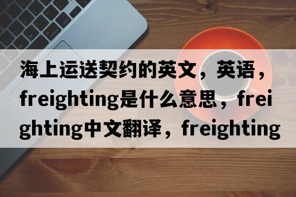 海上運(yùn)送契約的英文，英語，freighting是什么意思，freighting中文翻譯，freighting怎么讀、發(fā)音、用法及例句