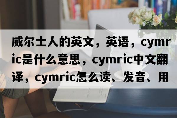 威爾士人的英文，英語，Cymric是什么意思，Cymric中文翻譯，Cymric怎么讀、發(fā)音、用法及例句