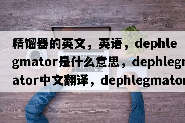 精餾器的英文，英語，dephlegmator是什么意思，dephlegmator中文翻譯，dephlegmator怎么讀、發(fā)音、用法及例句