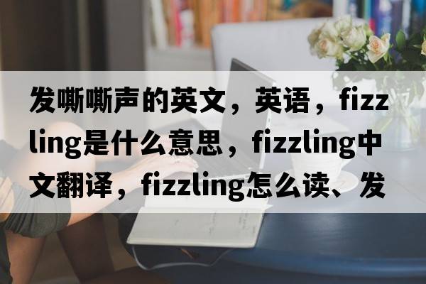 發(fā)嘶嘶聲的英文，英語(yǔ)，fizzling是什么意思，fizzling中文翻譯，fizzling怎么讀、發(fā)音、用法及例句