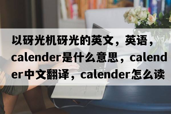 以砑光機砑光的英文，英語，calender是什么意思，calender中文翻譯，calender怎么讀、發(fā)音、用法及例句