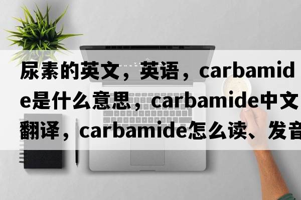 尿素的英文，英語，carbamide是什么意思，carbamide中文翻譯，carbamide怎么讀、發(fā)音、用法及例句