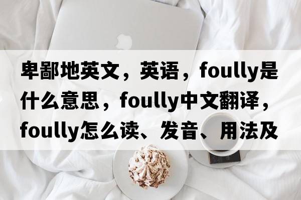 卑鄙地英文，英語，foully是什么意思，foully中文翻譯，foully怎么讀、發(fā)音、用法及例句